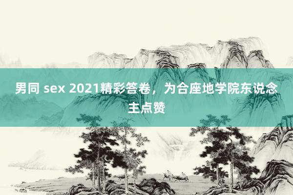 男同 sex 2021精彩答卷，为合座地学院东说念主点赞