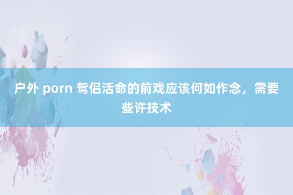 户外 porn 鸳侣活命的前戏应该何如作念,需要些许技术
