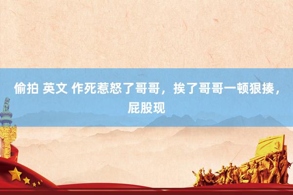 偷拍 英文 作死惹怒了哥哥,挨了哥哥一顿狠揍,屁股现