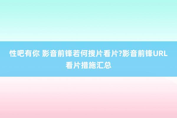 性吧有你 影音前锋若何搜片看片?影音前锋URL看片措施汇总