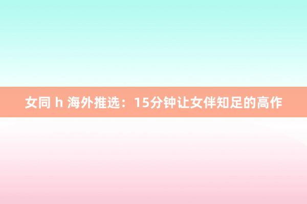 女同 h 海外推选：15分钟让女伴知足的高作