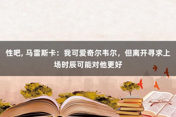 性吧， 马雷斯卡：我可爱奇尔韦尔，但离开寻求上场时辰可能对他更好