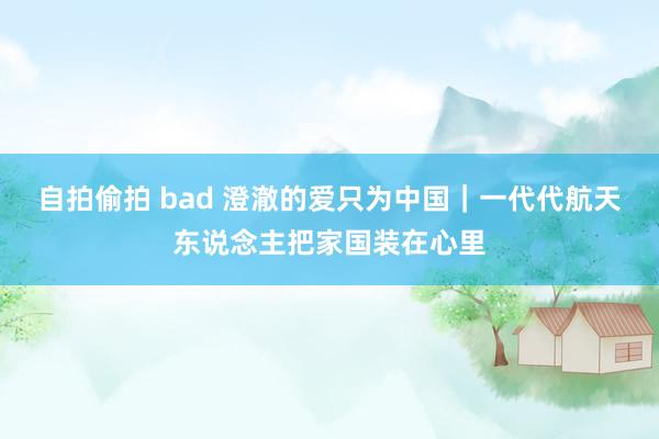 自拍偷拍 bad 澄澈的爱只为中国|一代代航天东说念主把家国装在心里