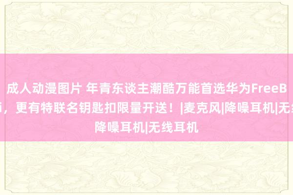 成人动漫图片 年青东谈主潮酷万能首选华为FreeBuds 6i，更有特联名钥匙扣限量开送！|麦克风|降噪耳机|无线耳机