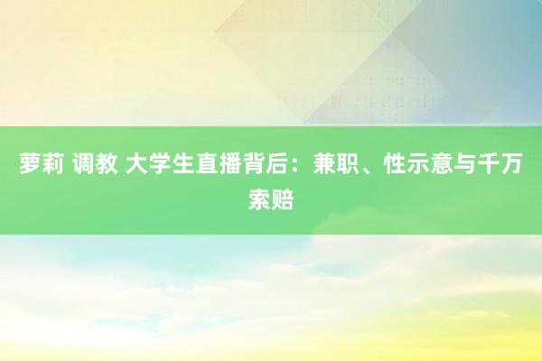 萝莉 调教 大学生直播背后：兼职、性示意与千万索赔