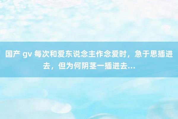 国产 gv 每次和爱东说念主作念爱时,急于思插进去,但为何阴茎一插进去...