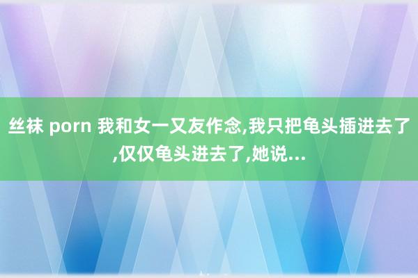 丝袜 porn 我和女一又友作念,我只把龟头插进去了,仅仅龟头进去了,她说...