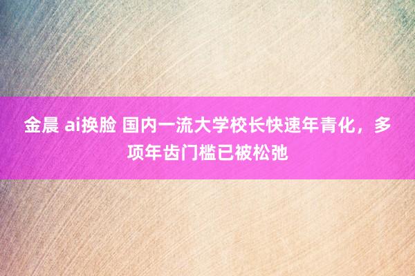 金晨 ai换脸 国内一流大学校长快速年青化，多项年齿门槛已被松弛