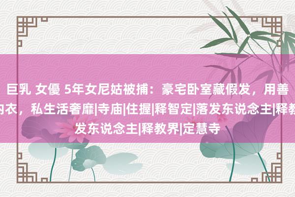 巨乳 女優 5年女尼姑被捕：豪宅卧室藏假发，用善款买性感内衣，私生活奢靡|寺庙|住握|释智定|落发东说念主|释教界|定慧寺