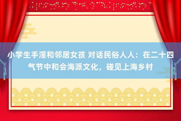 小学生手淫和邻居女孩 对话民俗人人：在二十四气节中和会海派文化，碰见上海乡村