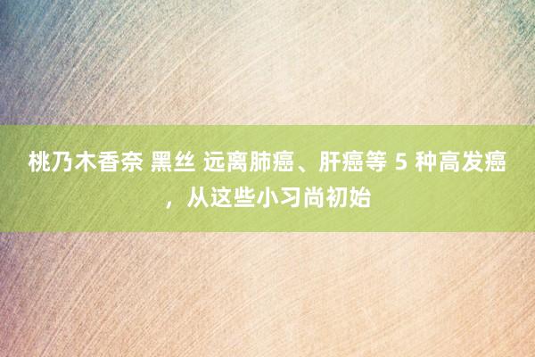 桃乃木香奈 黑丝 远离肺癌、肝癌等 5 种高发癌，从这些小习尚初始