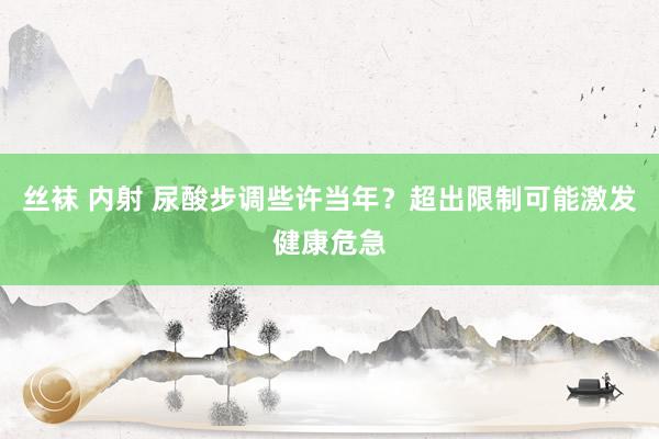 丝袜 内射 尿酸步调些许当年？超出限制可能激发健康危急