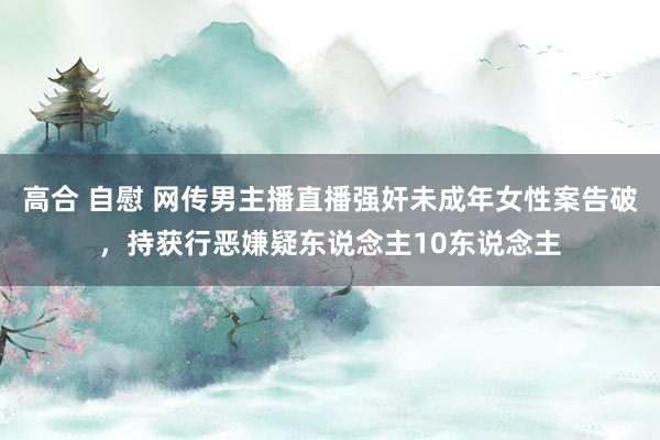 高合 自慰 网传男主播直播强奸未成年女性案告破，持获行恶嫌疑东说念主10东说念主