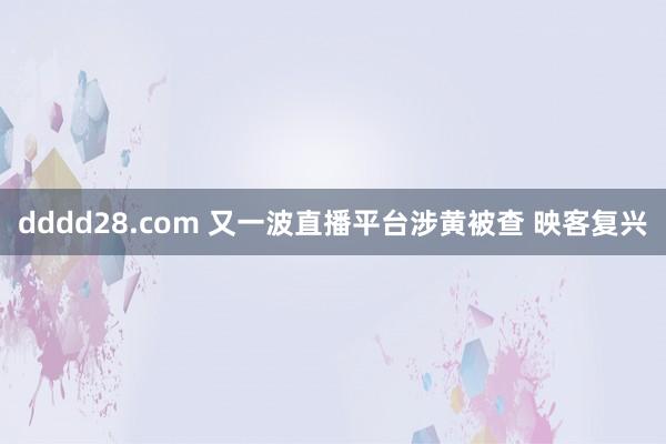 dddd28.com 又一波直播平台涉黄被查 映客复兴