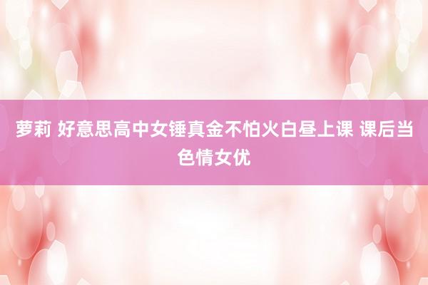 萝莉 好意思高中女锤真金不怕火白昼上课 课后当色情女优