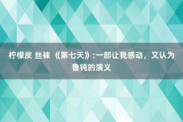 柠檬皮 丝袜 《第七天》:一部让我感动，又认为鲁钝的演义