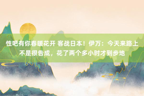 性吧有你春暖花开 客战日本！伊万：今天来路上不是很告成，花了两个多小时才到步地