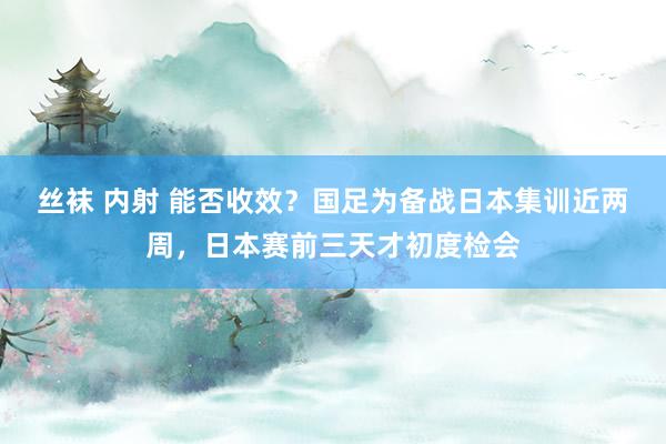 丝袜 内射 能否收效？国足为备战日本集训近两周，日本赛前三天才初度检会