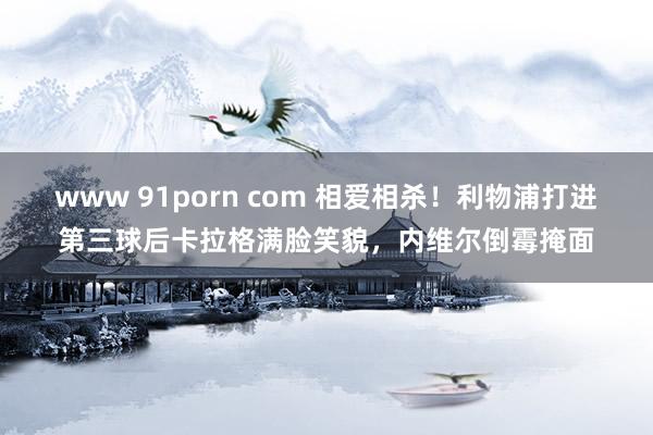 www 91porn com 相爱相杀！利物浦打进第三球后卡拉格满脸笑貌，内维尔倒霉掩面