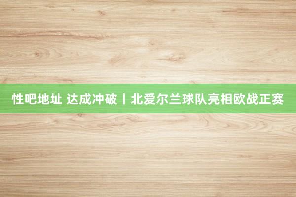 性吧地址 达成冲破丨北爱尔兰球队亮相欧战正赛
