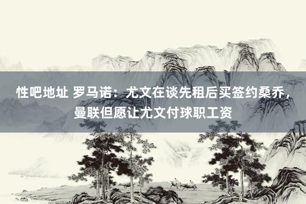 性吧地址 罗马诺：尤文在谈先租后买签约桑乔，曼联但愿让尤文付球职工资