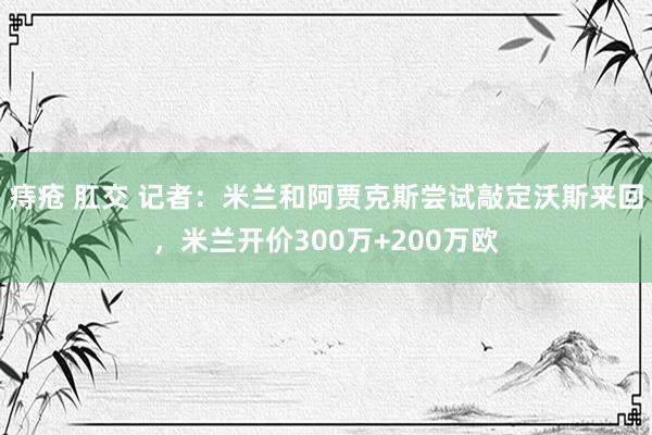 痔疮 肛交 记者：米兰和阿贾克斯尝试敲定沃斯来回，米兰开价300万+200万欧