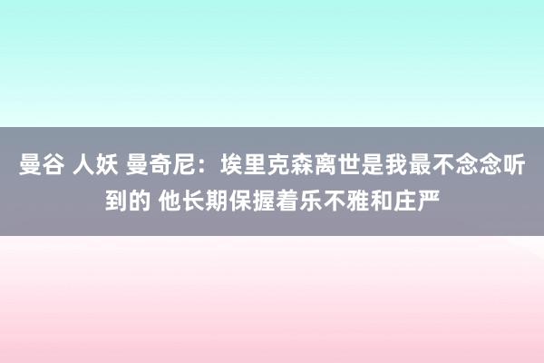 曼谷 人妖 曼奇尼：埃里克森离世是我最不念念听到的 他长期保握着乐不雅和庄严