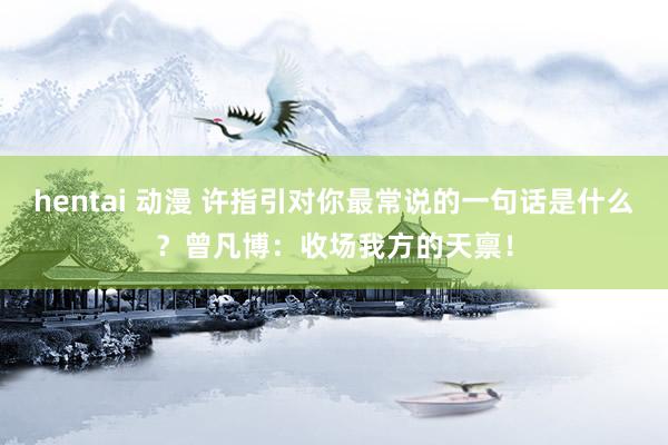 hentai 动漫 许指引对你最常说的一句话是什么？曾凡博：收场我方的天禀！