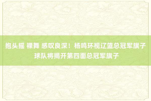 抱头摇 裸舞 感叹良深！杨鸣环视辽篮总冠军旗子 球队将揭开第四面总冠军旗子