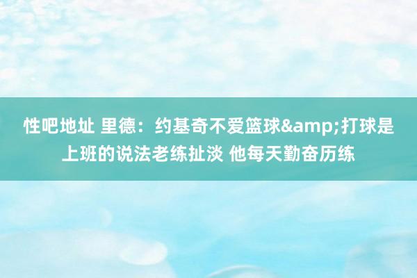 性吧地址 里德：约基奇不爱篮球&打球是上班的说法老练扯淡 他每天勤奋历练