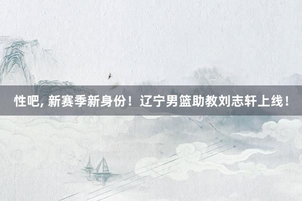 性吧， 新赛季新身份！辽宁男篮助教刘志轩上线！