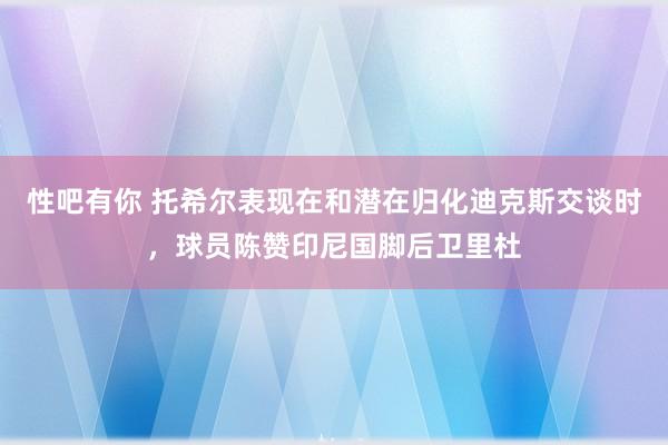 性吧有你 托希尔表现在和潜在归化迪克斯交谈时，球员陈赞印尼国脚后卫里杜