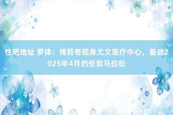 性吧地址 罗体：博努奇现身尤文医疗中心，备战2025年4月的伦敦马拉松
