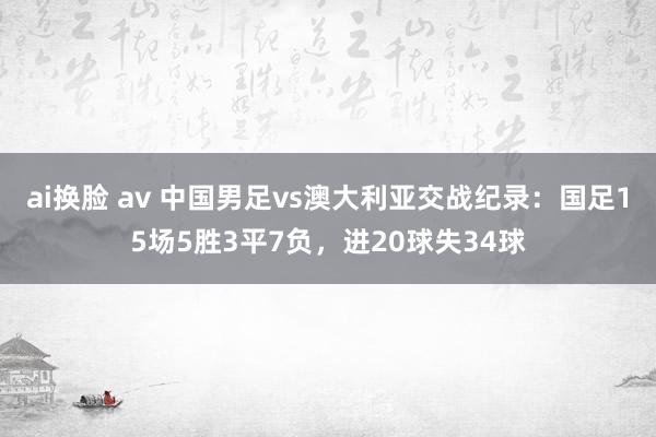 ai换脸 av 中国男足vs澳大利亚交战纪录：国足15场5胜3平7负，进20球失34球