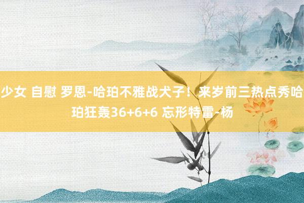 少女 自慰 罗恩-哈珀不雅战犬子!来岁前三热点秀哈珀狂轰36+6+6 忘形特雷-杨