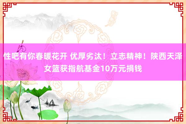 性吧有你春暖花开 优厚劣汰！立志精神！陕西天泽女篮获指航基金10万元捐钱