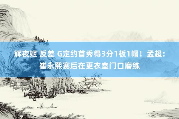 辉夜姬 反差 G定约首秀得3分1板1帽！孟超：崔永熙赛后在更衣室门口磨练