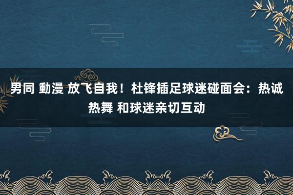 男同 動漫 放飞自我！杜锋插足球迷碰面会：热诚热舞 和球迷亲切互动
