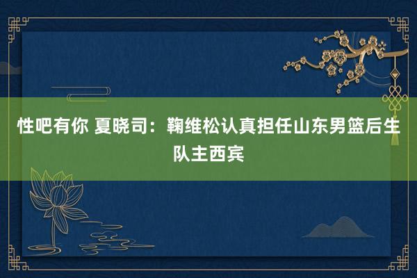 性吧有你 夏晓司：鞠维松认真担任山东男篮后生队主西宾