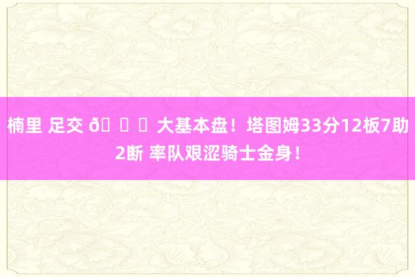 楠里 足交 💎大基本盘！塔图姆33分12板7助2断 率队艰涩骑士金身！