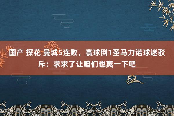 国产 探花 曼城5连败，寰球倒1圣马力诺球迷驳斥：求求了让咱们也爽一下吧