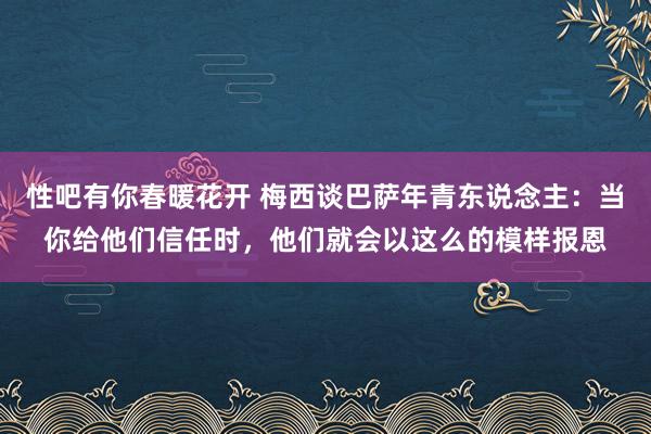性吧有你春暖花开 梅西谈巴萨年青东说念主：当你给他们信任时，他们就会以这么的模样报恩