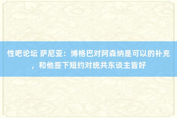 性吧论坛 萨尼亚：博格巴对阿森纳是可以的补充，和他签下短约对统共东谈主皆好