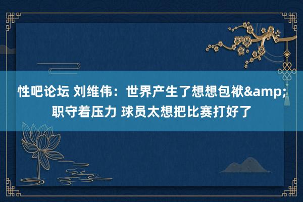 性吧论坛 刘维伟：世界产生了想想包袱&职守着压力 球员太想把比赛打好了