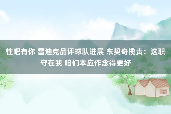 性吧有你 雷迪克品评球队进展 东契奇揽责：这职守在我 咱们本应作念得更好