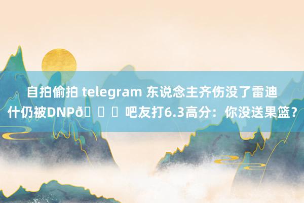 自拍偷拍 telegram 东说念主齐伤没了雷迪什仍被DNP😂吧友打6.3高分：你没送果篮？