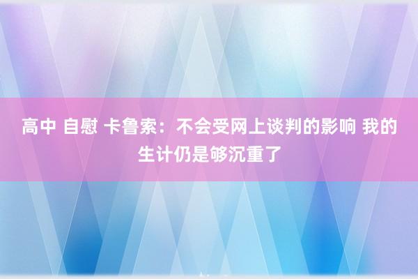 高中 自慰 卡鲁索：不会受网上谈判的影响 我的生计仍是够沉重了