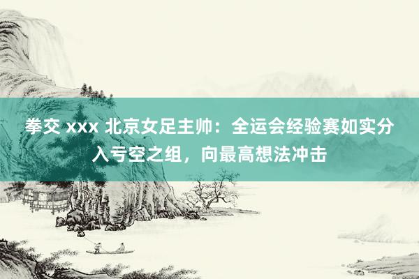 拳交 xxx 北京女足主帅：全运会经验赛如实分入亏空之组，向最高想法冲击