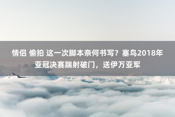 情侣 偷拍 这一次脚本奈何书写？塞鸟2018年亚冠决赛踹射破门，送伊万亚军