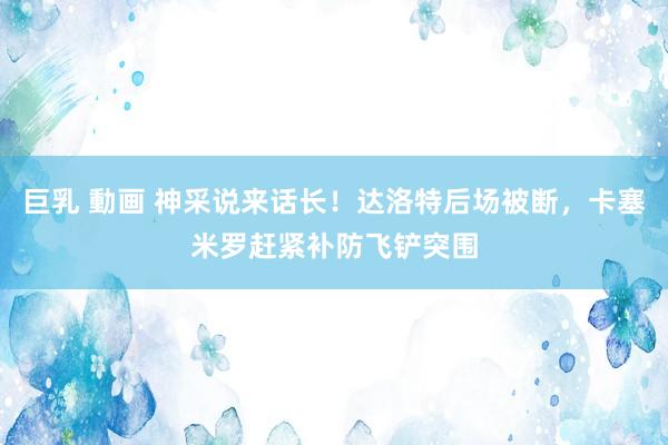 巨乳 動画 神采说来话长！达洛特后场被断，卡塞米罗赶紧补防飞铲突围